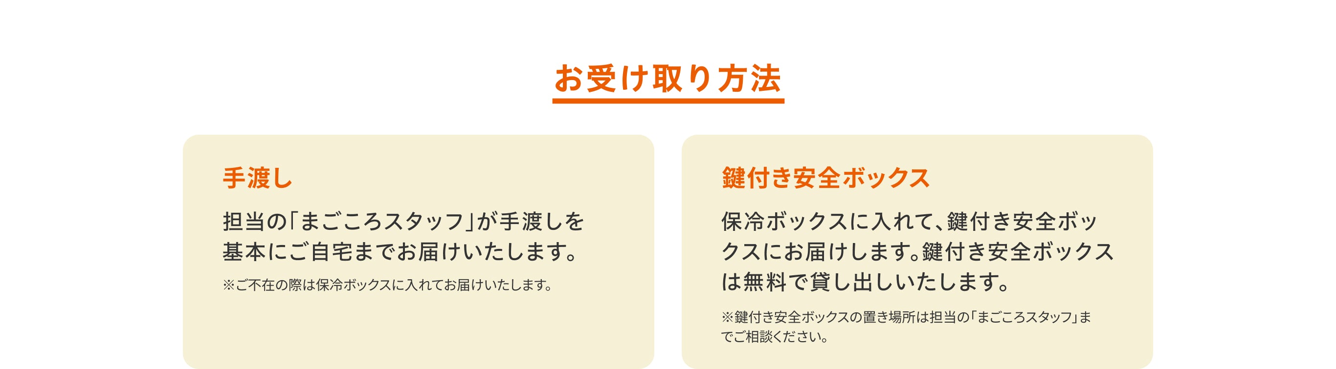 お受け取り方法／手渡し。担当の「まごころスタッフ」が手渡しを基本にご自宅までお届けいたします。※ご不在の際は保冷ボックスに入れてお届けいたします。／鍵付き安全ボックス。保冷ボックスに入れて、鍵付き安全ボックスにお届けします。鍵付き安全ボックスは無料で貸し出しいたします。※鍵付き安全ボックスの置き場所は担当の「まごころスタッフ」までご相談ください。