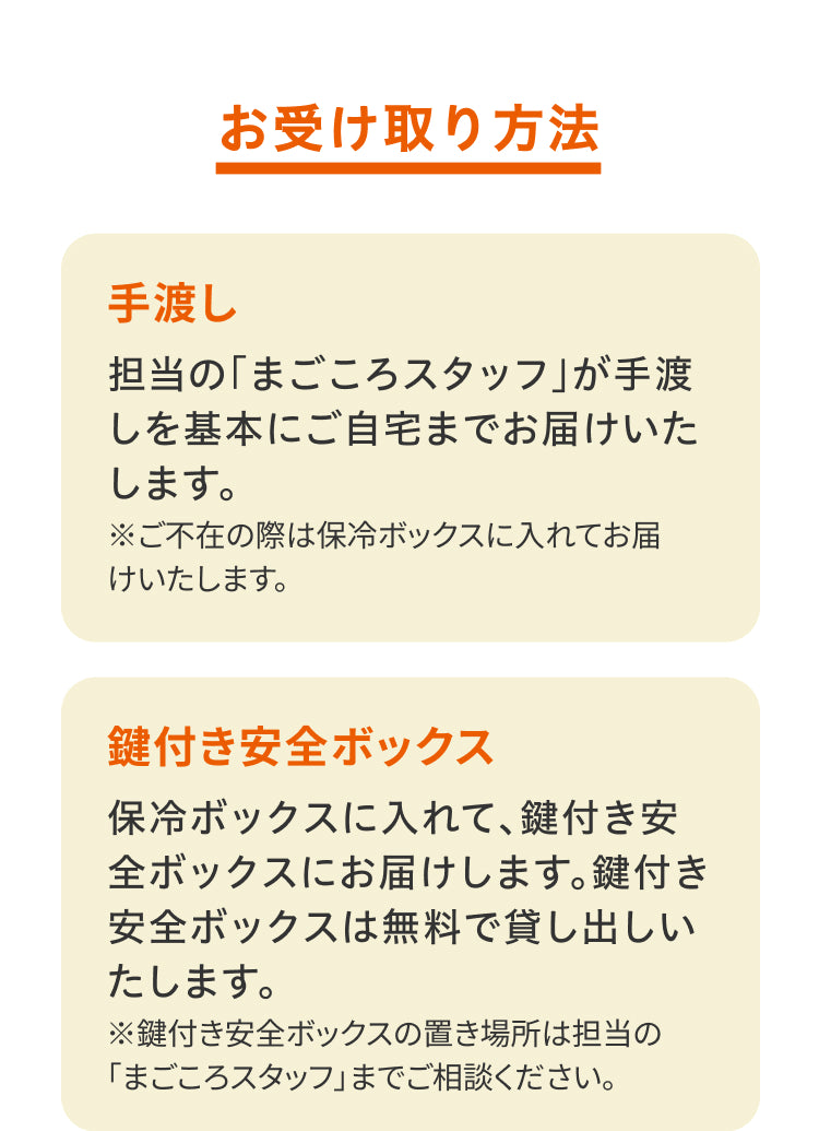 お受け取り方法／手渡し。担当の「まごころスタッフ」が手渡しを基本にご自宅までお届けいたします。※ご不在の際は保冷ボックスに入れてお届けいたします。／鍵付き安全ボックス。保冷ボックスに入れて、鍵付き安全ボックスにお届けします。鍵付き安全ボックスは無料で貸し出しいたします。※鍵付き安全ボックスの置き場所は担当の「まごころスタッフ」までご相談ください。