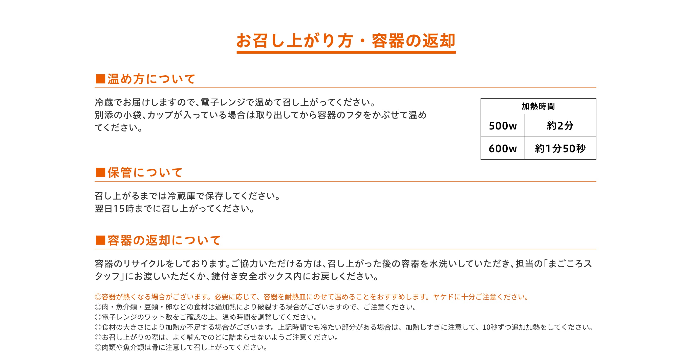 お召し上がり方・容器の返却／■温め方について。冷蔵でお届けしますので、電子レンジで温めて召し上がってください。別添の小袋、カップが入っている場合は取り出してから容器のフタをかぶせて温めてください。加熱時間：500w約2分、600w約1分50秒／■保管について。召し上がるまでは冷蔵庫で保存してください。翌日15時までに召し上がってください。／■容器の返却について。容器のリサイクルをしております。ご協力いただける方は、召し上がった後の容器を水洗いしていただき、担当の「まごころスタッフ」にお渡しいただくか、鍵付き安全ボックス内にお戻しください。