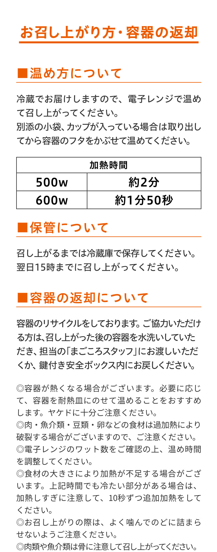 ワタミdeおいしい健康
お召し上がり方・容器の返却
温め方について
冷蔵でお届けしますので、電子レンジで温めて召し上がってください。
別途の小袋、カップが入っている場合は取り出してから容器のフタをかぶせて温めてください。
保管について
召し上がるまでは冷蔵庫で保存してください。翌日15時までに召し上がってください。
容器の返却について
容器のリサイクルをしております。ご協力いただける方は、召し上がった後の容器を水洗いして頂き、鍵付き安全ボックス内にお戻しください。