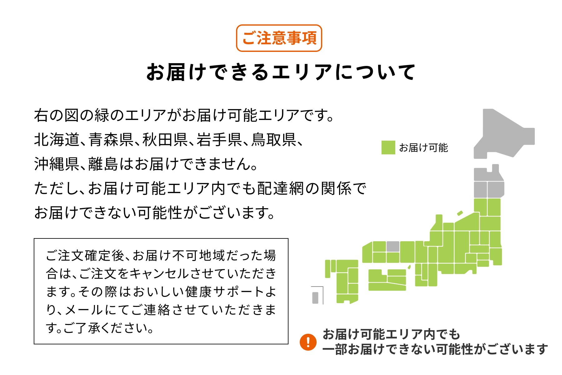 ワタミdeおいしい健康
ご注意事項
お届けできるエリアについて
右の図の緑のエリアがお届け可能エリアです。北海道・青森県・秋田県・岩手県・鳥取県・沖縄県・離島はお届けできません。ただし、お届け可能エリア内でも配達網の関係でお届けできない可能性がございます。
ご注文確定後、お届け不可地域だった場合は、ご注文をキャンセルさせて頂きます。その際はおいしい健康サポートより、メールにてご連絡させていただきます。ご了承ください。